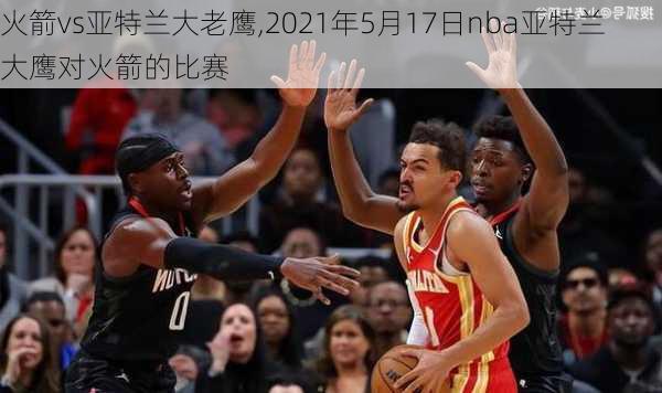 火箭vs亚特兰大老鹰,2021年5月17日nba亚特兰大鹰对火箭的比赛