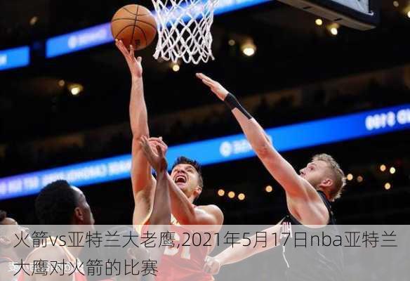 火箭vs亚特兰大老鹰,2021年5月17日nba亚特兰大鹰对火箭的比赛