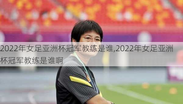 2022年女足亚洲杯冠军教练是谁,2022年女足亚洲杯冠军教练是谁啊