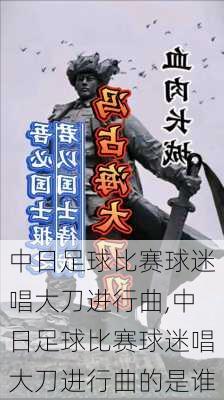 中日足球比赛球迷唱大刀进行曲,中日足球比赛球迷唱大刀进行曲的是谁