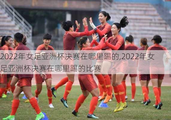 2022年女足亚洲杯决赛在哪里踢的,2022年女足亚洲杯决赛在哪里踢的比赛